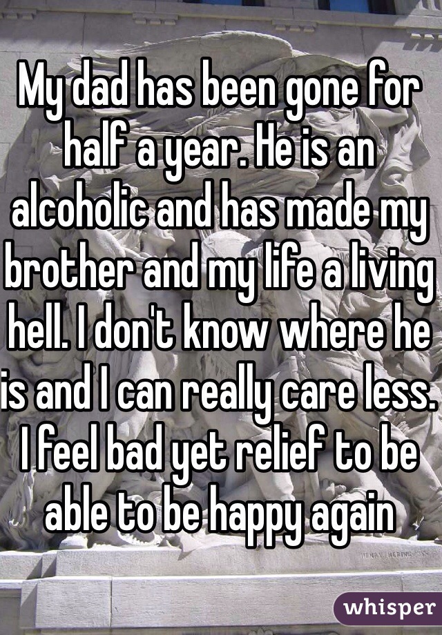 My dad has been gone for half a year. He is an alcoholic and has made my brother and my life a living hell. I don't know where he is and I can really care less. I feel bad yet relief to be able to be happy again