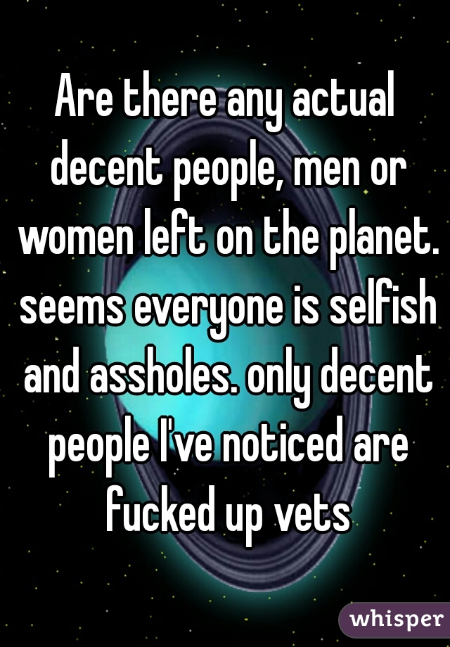 Are there any actual decent people, men or women left on the planet. seems everyone is selfish and assholes. only decent people I've noticed are fucked up vets