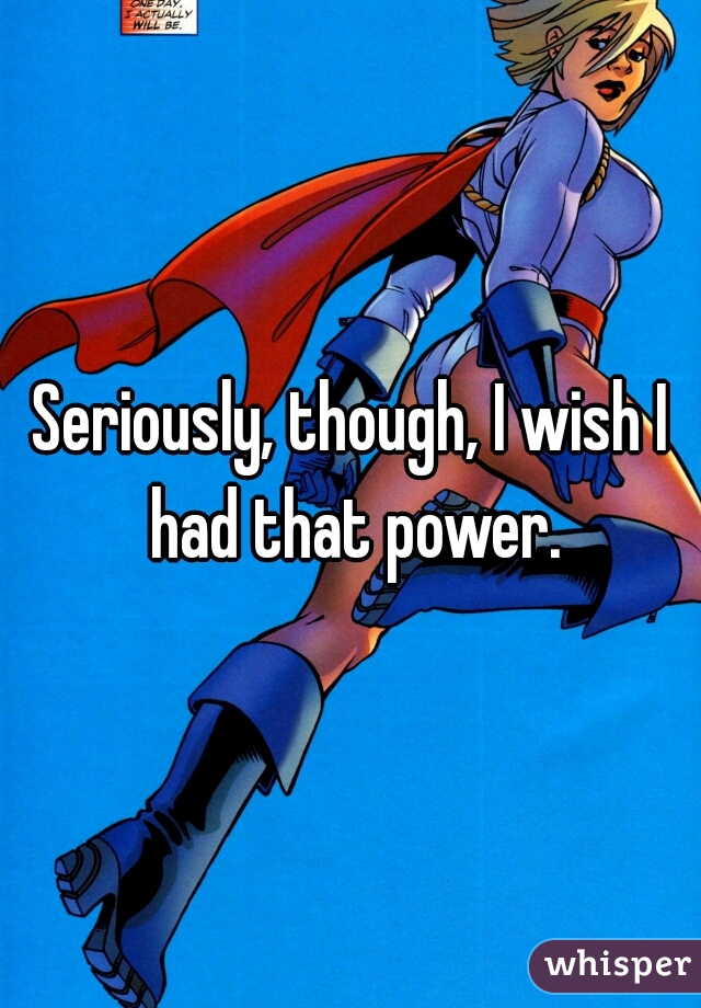 Seriously, though, I wish I had that power.
