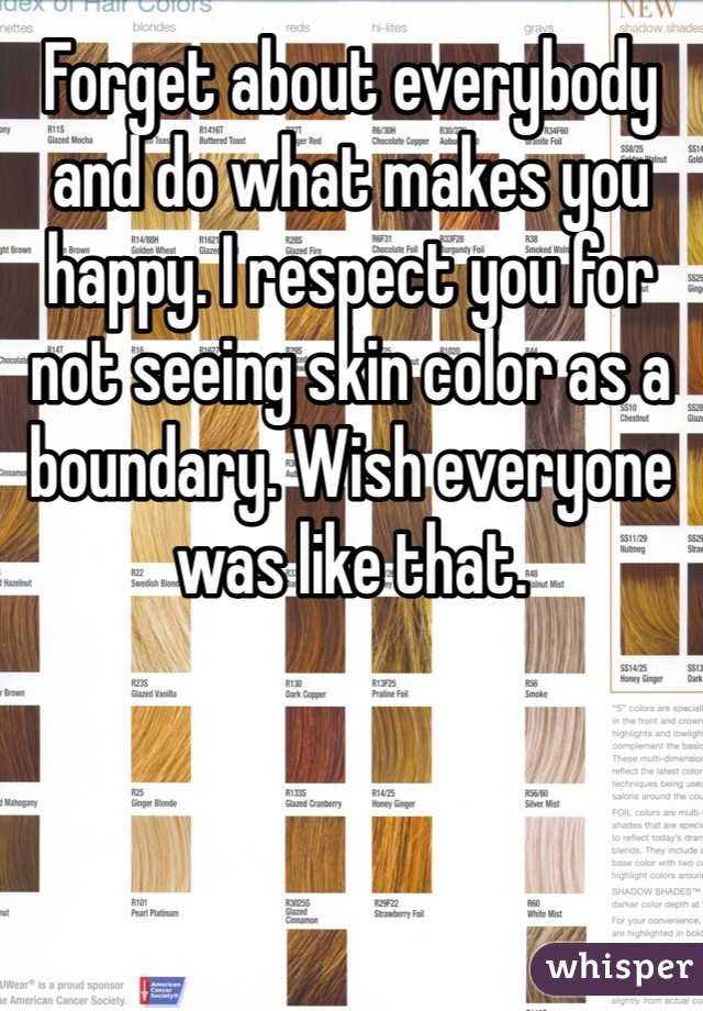 Forget about everybody and do what makes you happy. I respect you for not seeing skin color as a boundary. Wish everyone was like that.