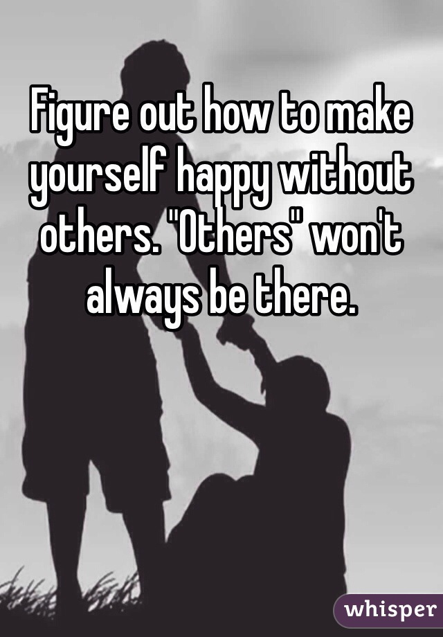 Figure out how to make yourself happy without others. "Others" won't  always be there.