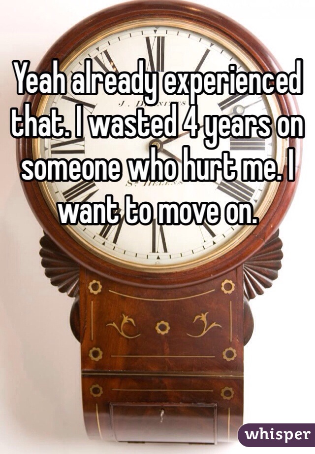 Yeah already experienced that. I wasted 4 years on someone who hurt me. I want to move on.