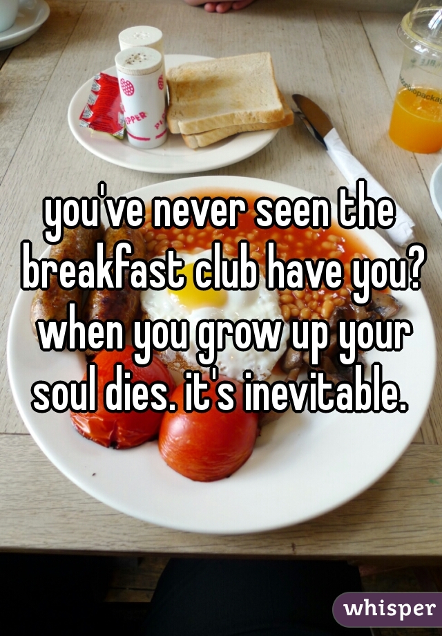 you've never seen the breakfast club have you? when you grow up your soul dies. it's inevitable. 