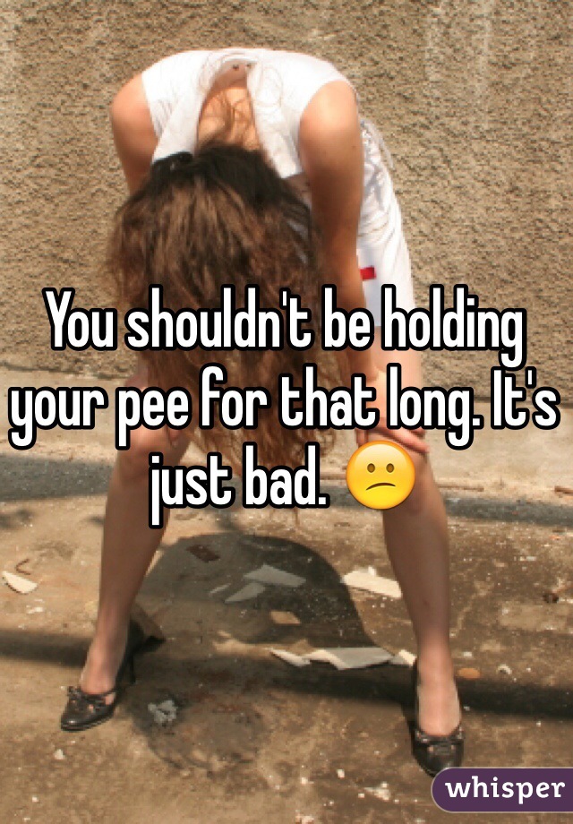 You shouldn't be holding your pee for that long. It's just bad. 😕