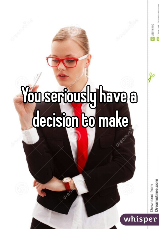 You seriously have a decision to make