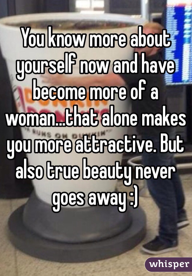 You know more about yourself now and have become more of a woman...that alone makes you more attractive. But also true beauty never goes away :)