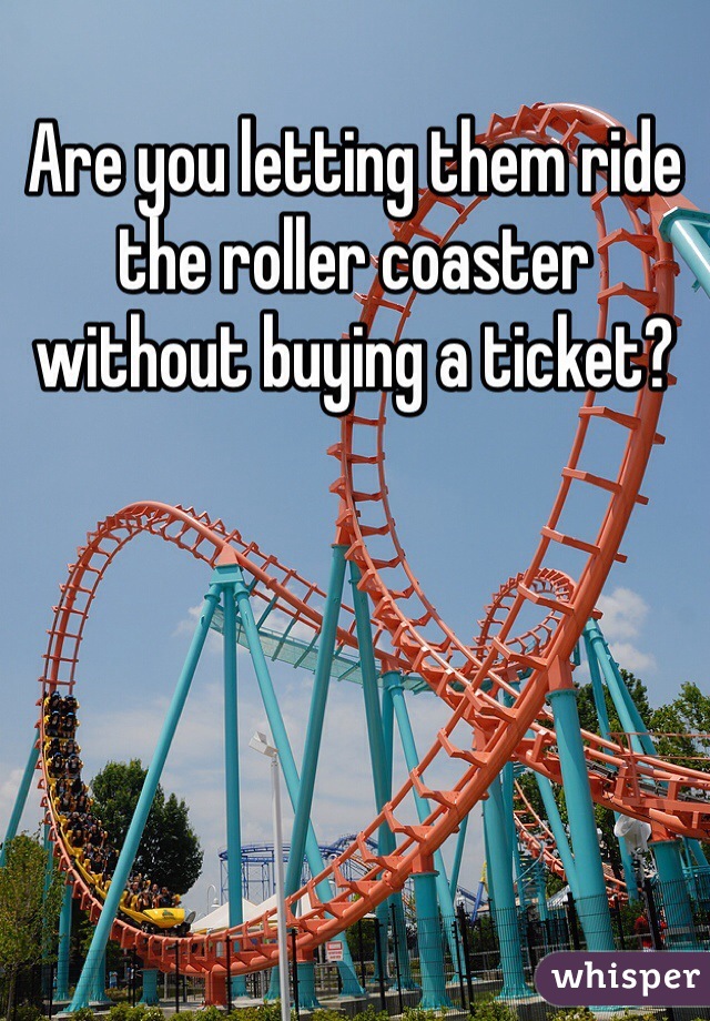 Are you letting them ride the roller coaster without buying a ticket?