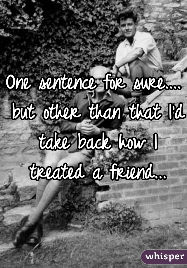 One sentence for sure.... but other than that I'd take back how I treated a friend...