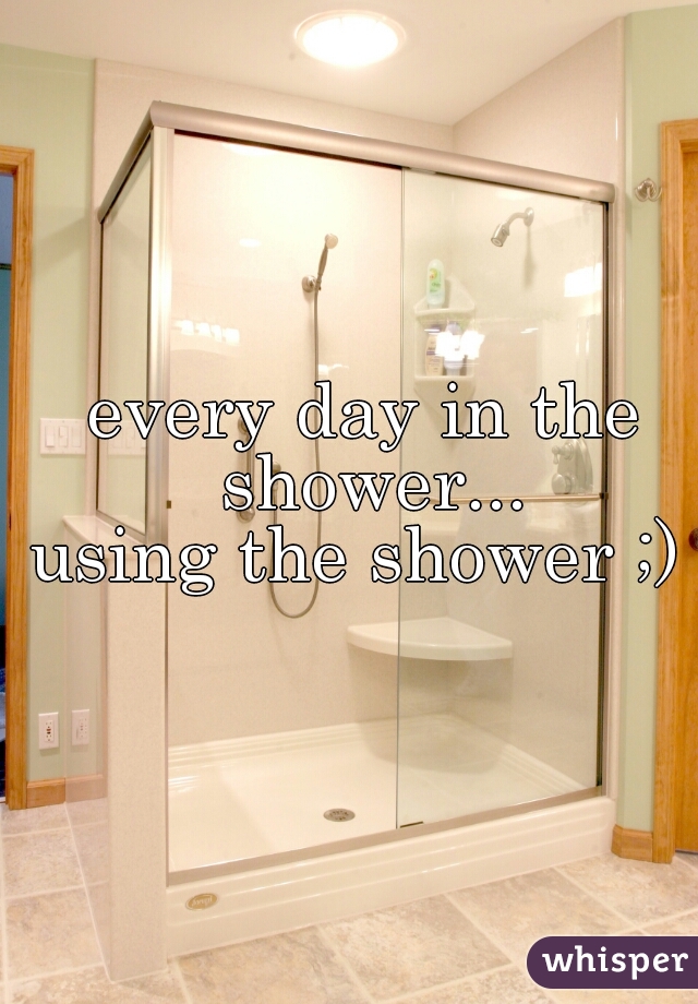 every day in the shower...
using the shower ;) 
