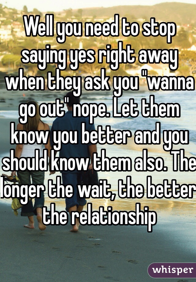 Well you need to stop saying yes right away when they ask you "wanna go out" nope. Let them know you better and you should know them also. The longer the wait, the better the relationship