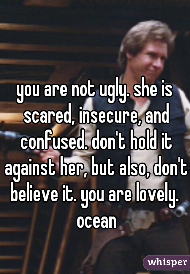 you are not ugly. she is scared, insecure, and confused. don't hold it against her, but also, don't believe it. you are lovely.  ocean