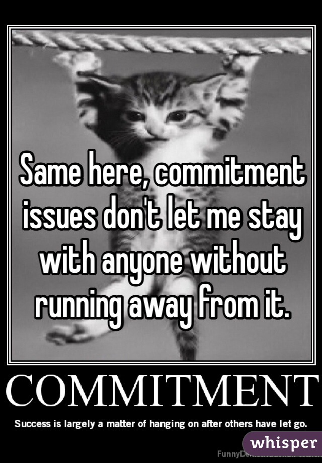 Same here, commitment issues don't let me stay with anyone without running away from it. 