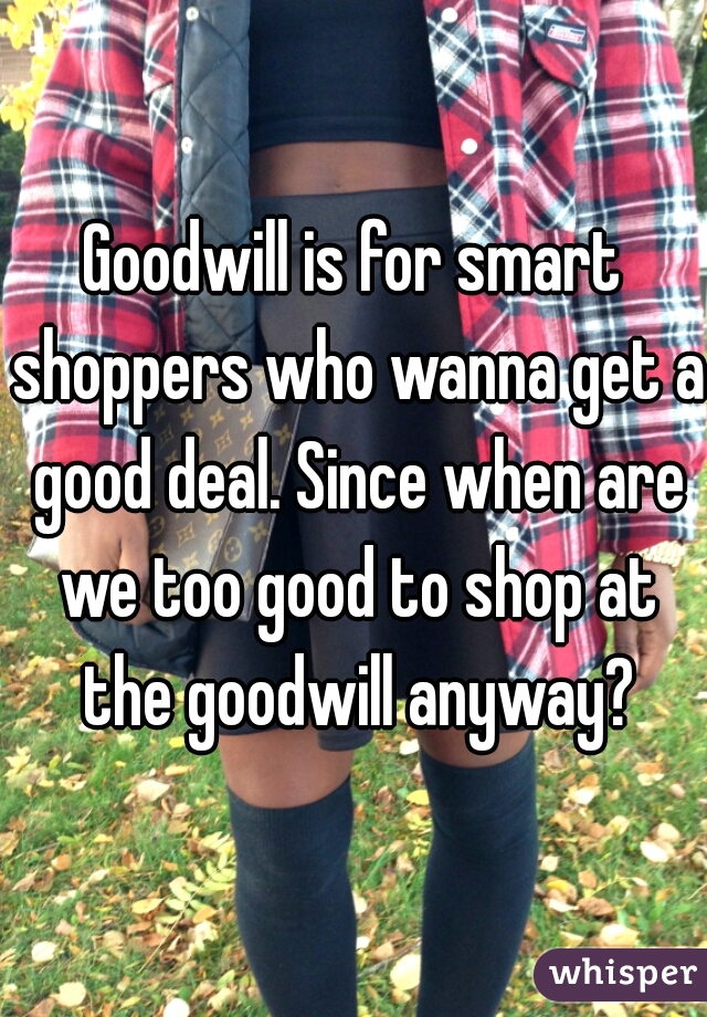 Goodwill is for smart shoppers who wanna get a good deal. Since when are we too good to shop at the goodwill anyway?
