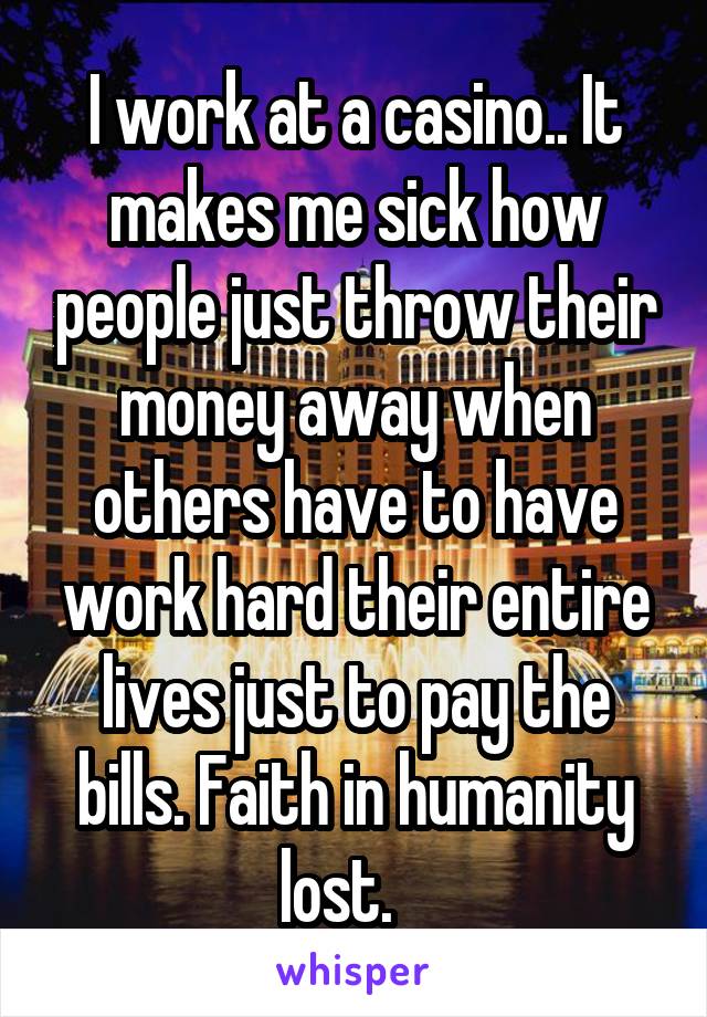 I work at a casino.. It makes me sick how people just throw their money away when others have to have work hard their entire lives just to pay the bills. Faith in humanity lost.   