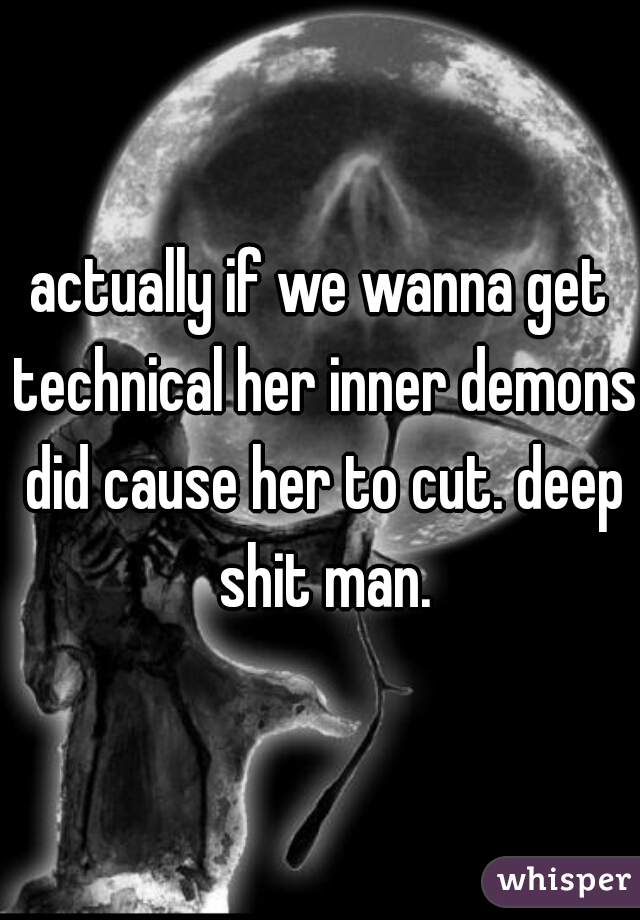 actually if we wanna get technical her inner demons did cause her to cut. deep shit man.
