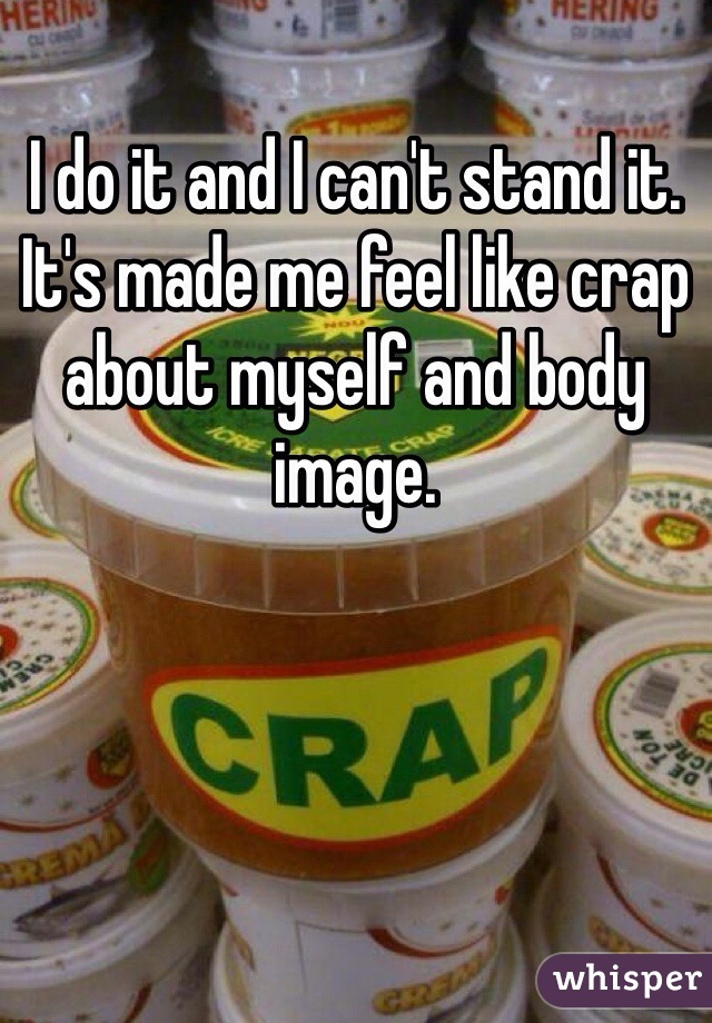 I do it and I can't stand it. It's made me feel like crap about myself and body image. 