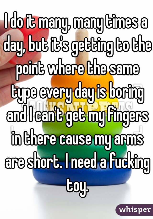 I do it many, many times a day, but it's getting to the point where the same type every day is boring and I can't get my fingers in there cause my arms are short. I need a fucking toy.