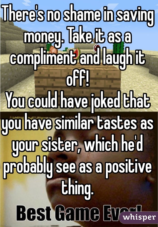 There's no shame in saving money. Take it as a compliment and laugh it off! 
You could have joked that you have similar tastes as your sister, which he'd probably see as a positive thing. 