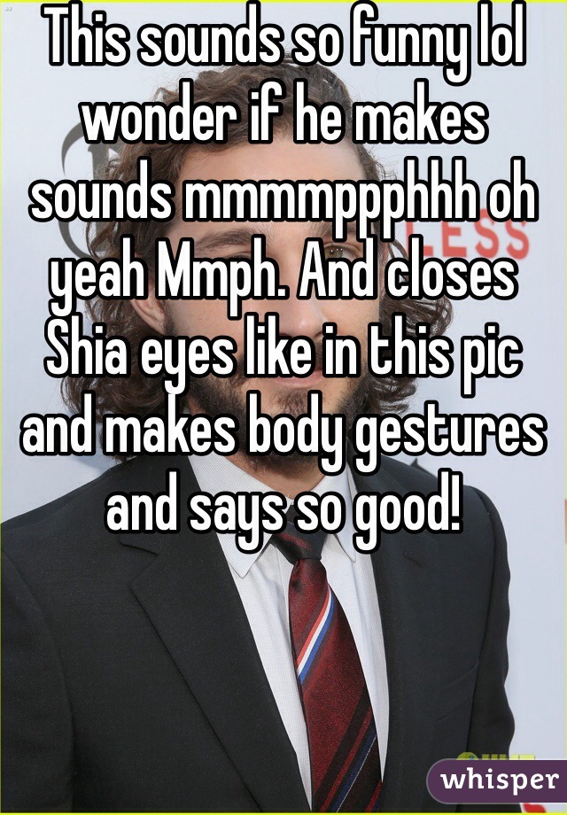 This sounds so funny lol wonder if he makes sounds mmmmppphhh oh yeah Mmph. And closes Shia eyes like in this pic and makes body gestures and says so good!