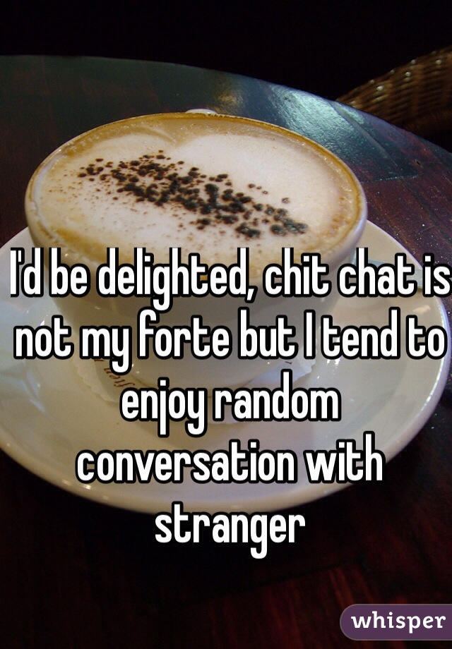 I'd be delighted, chit chat is not my forte but I tend to enjoy random conversation with stranger 