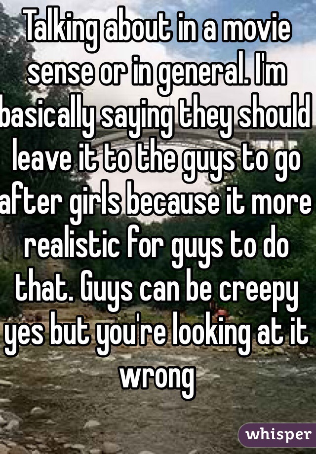 Talking about in a movie sense or in general. I'm basically saying they should leave it to the guys to go after girls because it more realistic for guys to do that. Guys can be creepy yes but you're looking at it wrong 