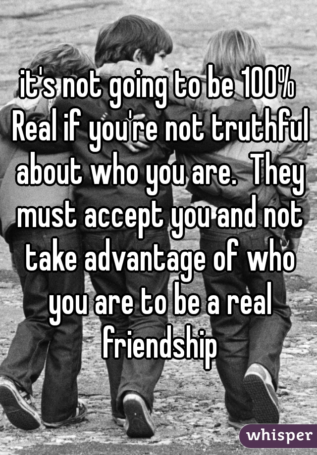 it's not going to be 100% Real if you're not truthful about who you are.  They must accept you and not take advantage of who you are to be a real friendship