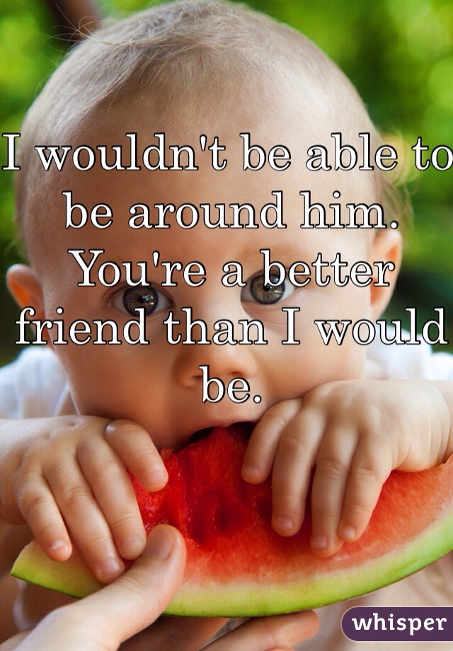 I wouldn't be able to be around him. You're a better friend than I would be. 