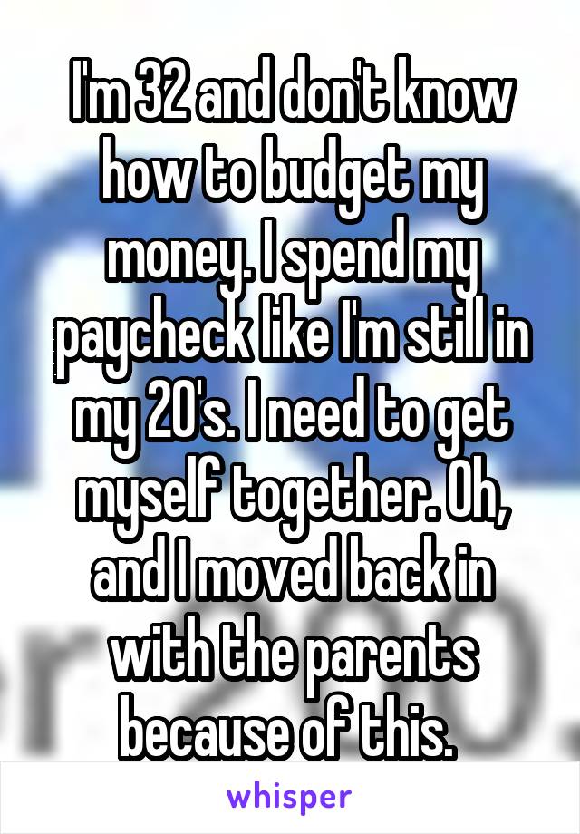 I'm 32 and don't know how to budget my money. I spend my paycheck like I'm still in my 20's. I need to get myself together. Oh, and I moved back in with the parents because of this. 