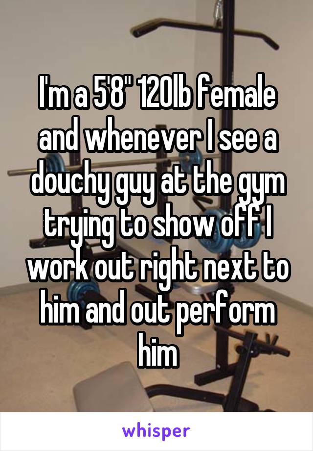 I'm a 5'8" 120lb female and whenever I see a douchy guy at the gym trying to show off I work out right next to him and out perform him
