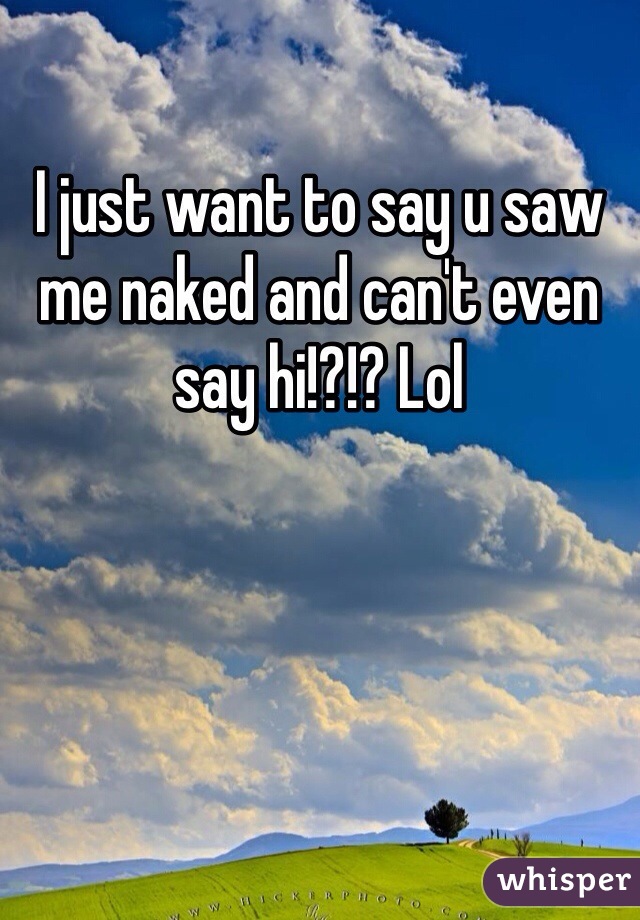 I just want to say u saw me naked and can't even say hi!?!? Lol
