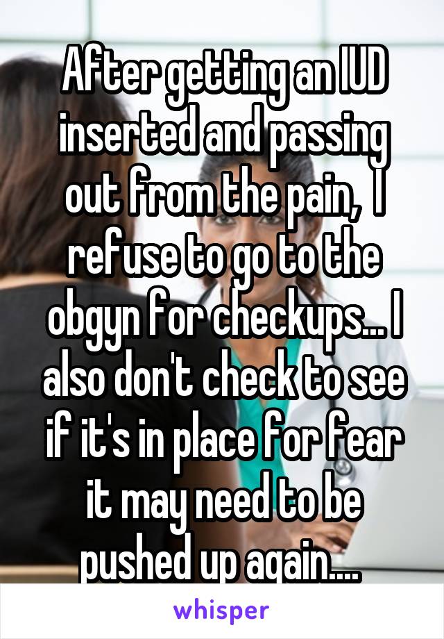 After getting an IUD inserted and passing out from the pain,  I refuse to go to the obgyn for checkups... I also don't check to see if it's in place for fear it may need to be pushed up again.... 