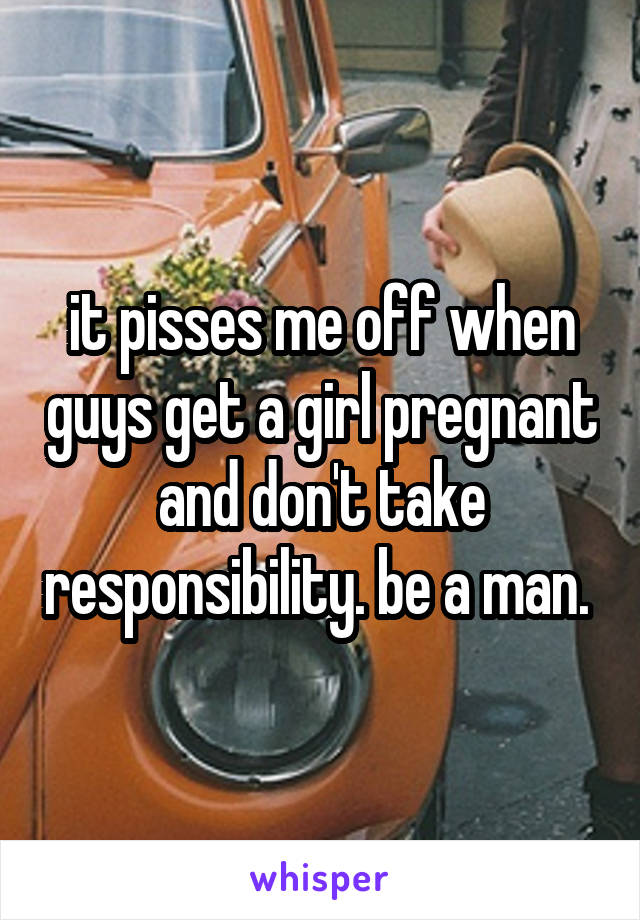 it pisses me off when guys get a girl pregnant and don't take responsibility. be a man. 
