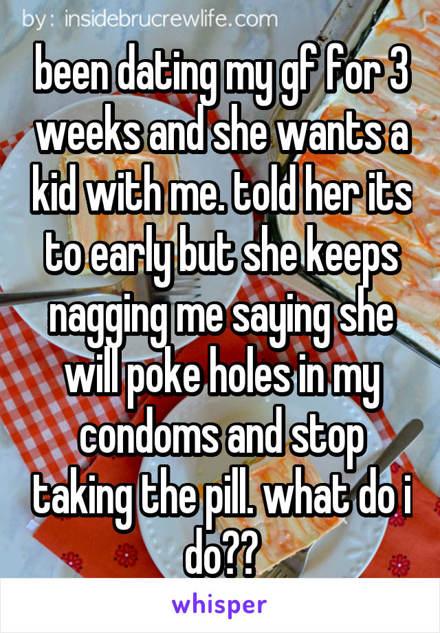 been dating my gf for 3 weeks and she wants a kid with me. told her its to early but she keeps nagging me saying she will poke holes in my condoms and stop taking the pill. what do i do??