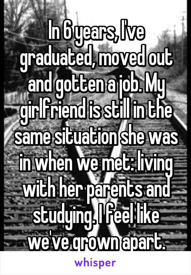 In 6 years, I've graduated, moved out and gotten a job. My girlfriend is still in the same situation she was in when we met: living with her parents and studying. I feel like we've grown apart.