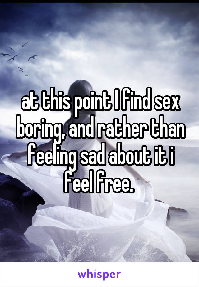 at this point I find sex boring, and rather than feeling sad about it i feel free. 