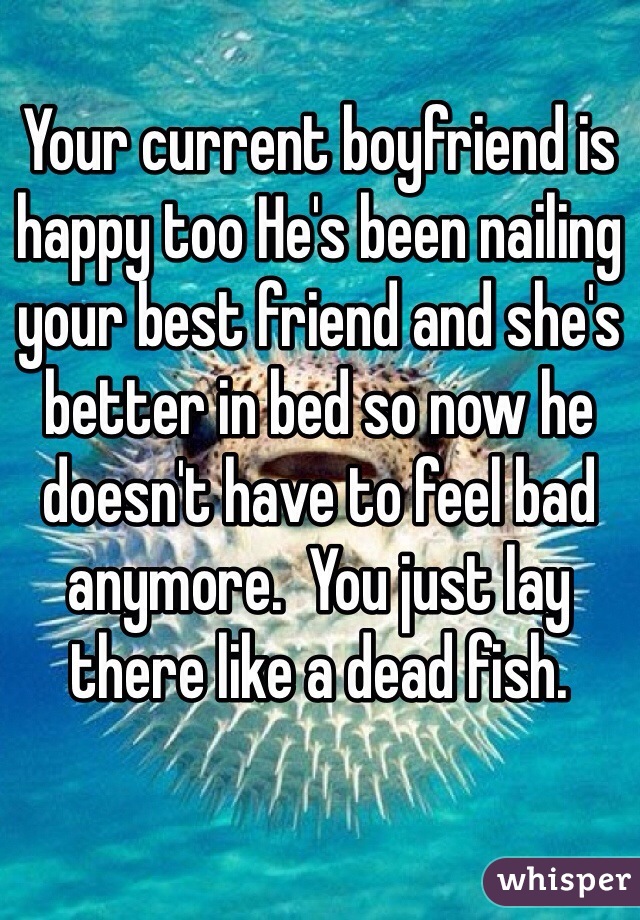Your current boyfriend is happy too He's been nailing your best friend and she's better in bed so now he doesn't have to feel bad anymore.  You just lay there like a dead fish.