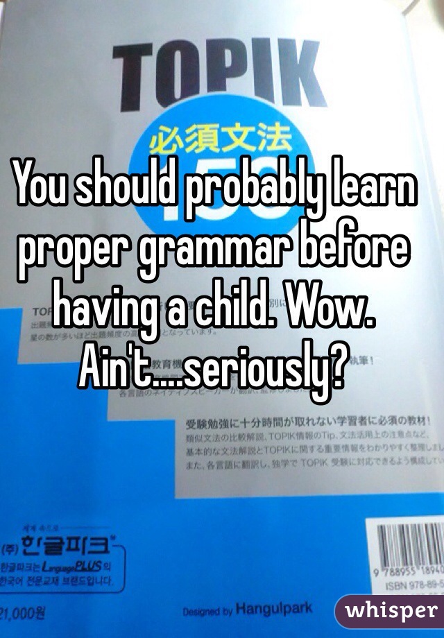 You should probably learn proper grammar before having a child. Wow. Ain't....seriously?