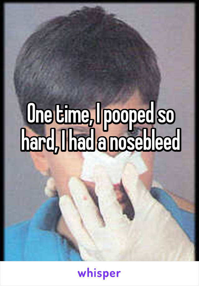 One time, I pooped so hard, I had a nosebleed
