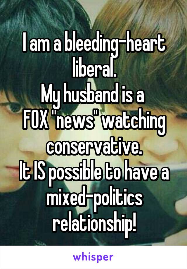 I am a bleeding-heart liberal.
My husband is a 
FOX "news" watching conservative.
It IS possible to have a mixed-politics relationship!