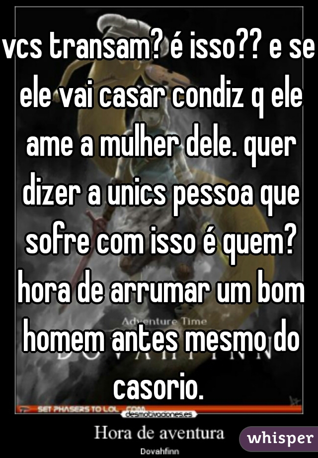 vcs transam? é isso?? e se ele vai casar condiz q ele ame a mulher dele. quer dizer a unics pessoa que sofre com isso é quem? hora de arrumar um bom homem antes mesmo do casorio. 