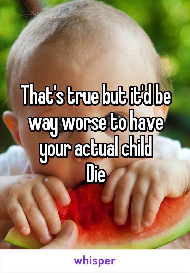 That's true but it'd be way worse to have your actual child
Die