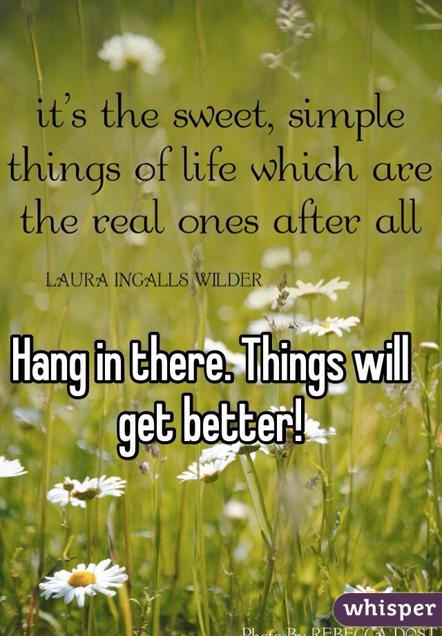 Hang in there. Things will get better!