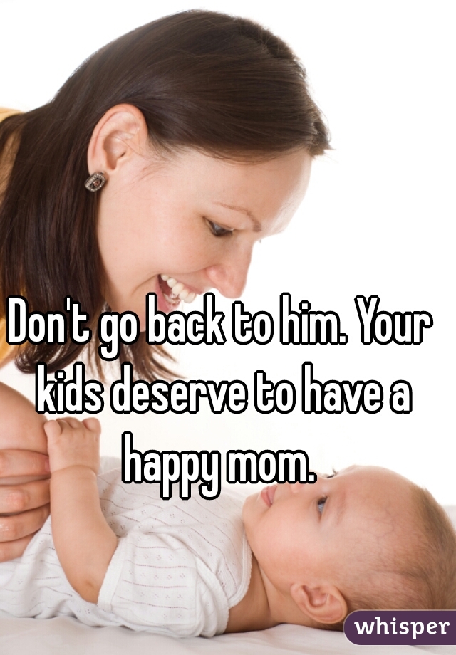 Don't go back to him. Your kids deserve to have a happy mom. 