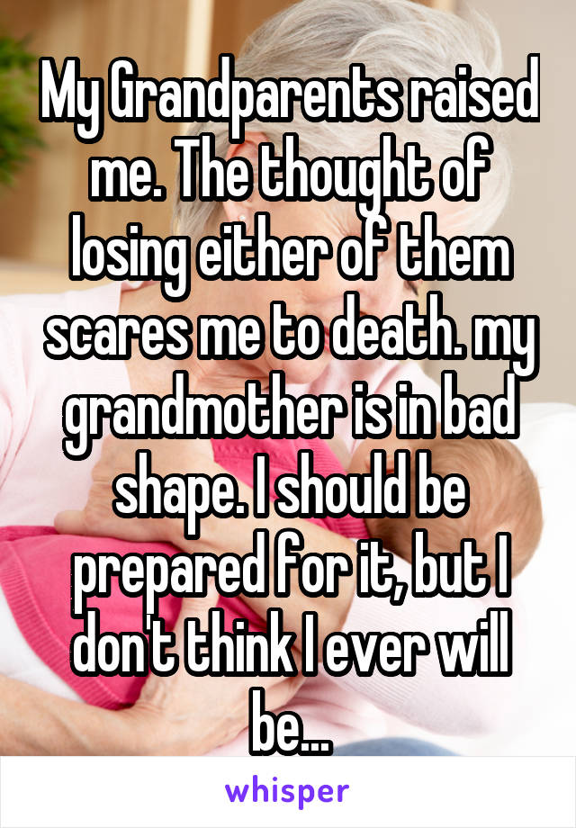 My Grandparents raised me. The thought of losing either of them scares me to death. my grandmother is in bad shape. I should be prepared for it, but I don't think I ever will be...