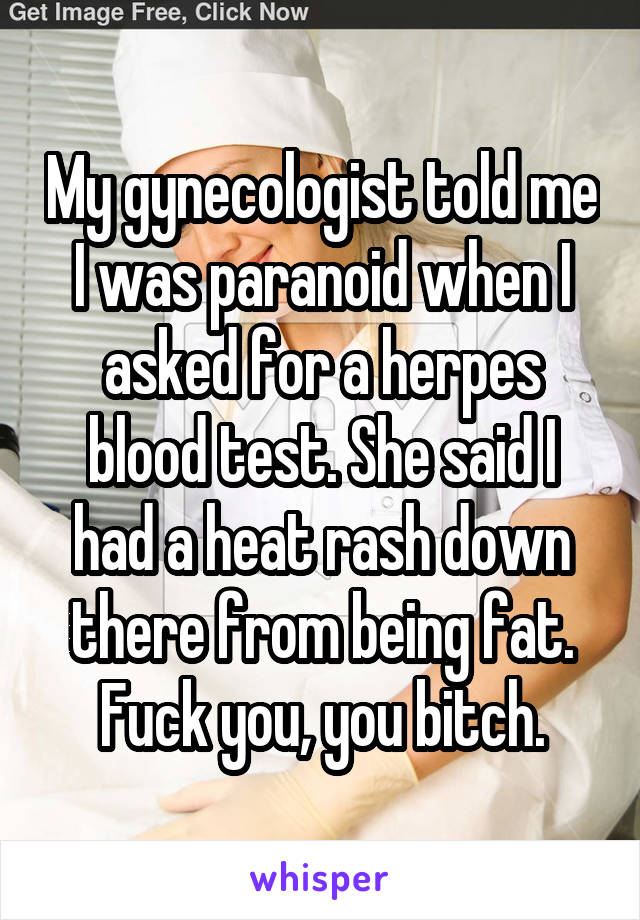 My gynecologist told me I was paranoid when I asked for a herpes blood test. She said I had a heat rash down there from being fat. Fuck you, you bitch.
