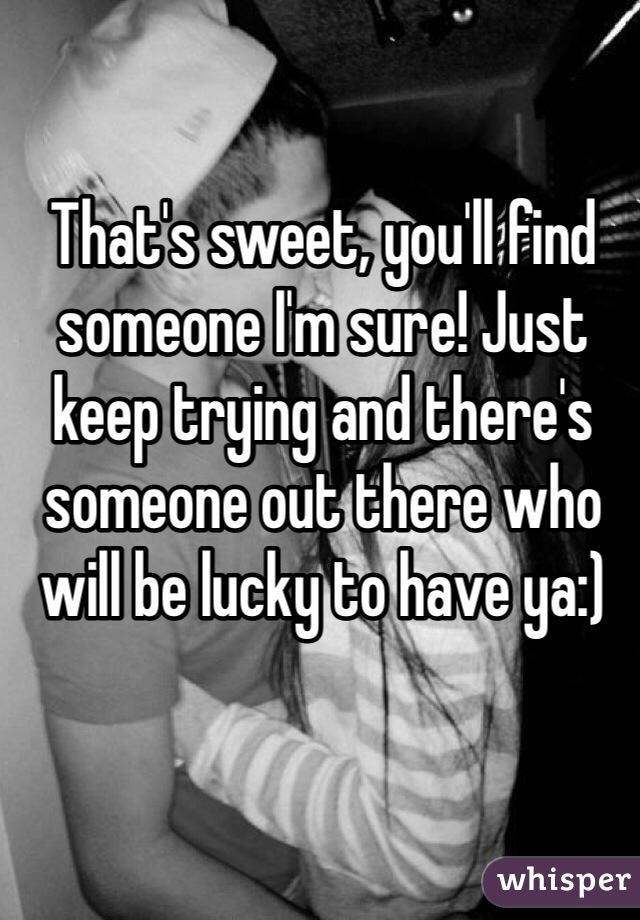 That's sweet, you'll find someone I'm sure! Just keep trying and there's someone out there who will be lucky to have ya:)