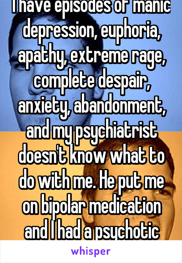 I have episodes of manic depression, euphoria, apathy, extreme rage, complete despair, anxiety, abandonment, and my psychiatrist doesn't know what to do with me. He put me on bipolar medication and I had a psychotic break. 