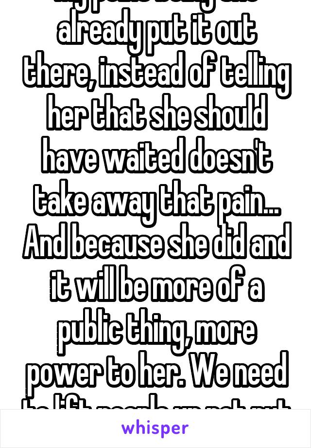 My point being she already put it out there, instead of telling her that she should have waited doesn't take away that pain... And because she did and it will be more of a public thing, more power to her. We need to lift people up not put them down.