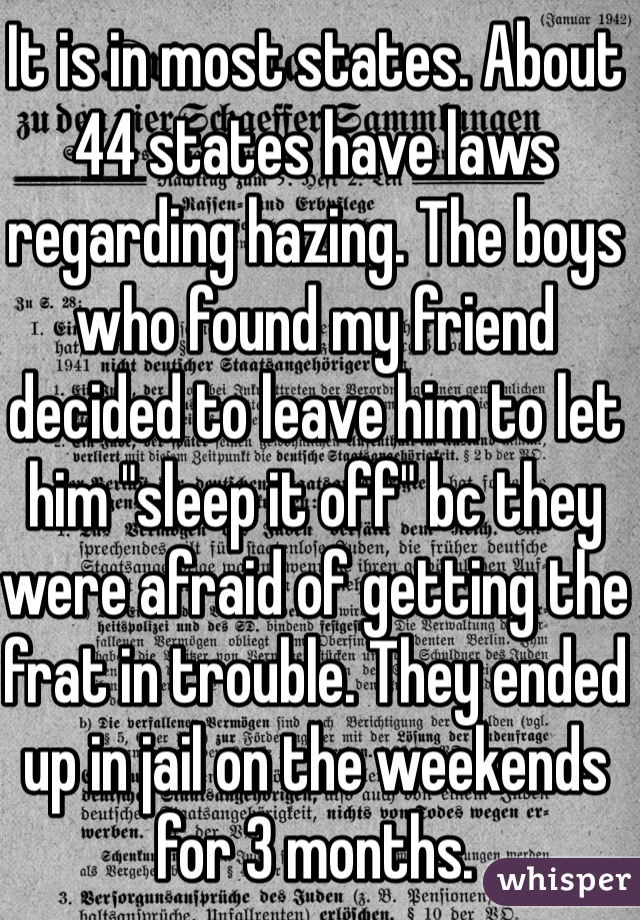 It is in most states. About 44 states have laws regarding hazing. The boys who found my friend decided to leave him to let him "sleep it off" bc they were afraid of getting the frat in trouble. They ended up in jail on the weekends for 3 months.