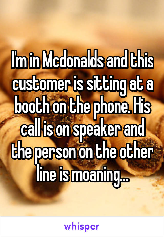 I'm in Mcdonalds and this customer is sitting at a booth on the phone. His call is on speaker and the person on the other line is moaning...